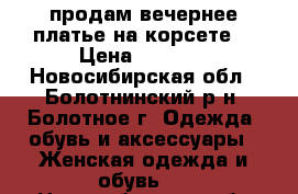 продам вечернее платье на корсете  › Цена ­ 4 500 - Новосибирская обл., Болотнинский р-н, Болотное г. Одежда, обувь и аксессуары » Женская одежда и обувь   . Новосибирская обл.